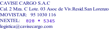CAVISE CARGO S.A.C
Cal. 2 Mza. C Lote. 03 Asoc de Viv.Resid.San Lorenzo
MOVISTAR: #955802529
NEXTEL: 828 * 5345 
logistica@cavisecargo.com
